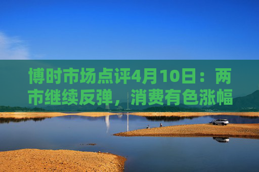 博时市场点评4月10日：两市继续反弹，消费有色涨幅靠前  第1张