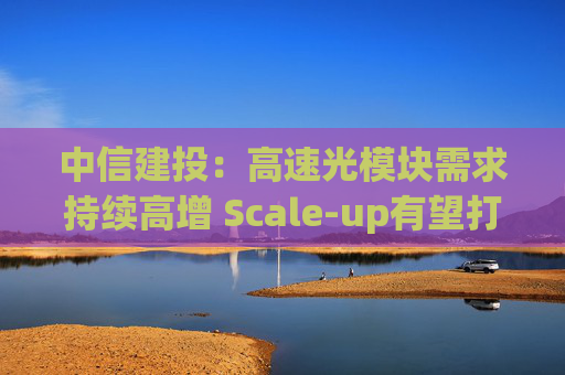 中信建投：高速光模块需求持续高增 Scale-up有望打开市场新空间