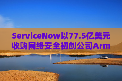 ServiceNow以77.5亿美元收购网络安全初创公司Armis