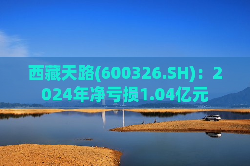 西藏天路(600326.SH)：2024年净亏损1.04亿元