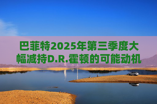 巴菲特2025年第三季度大幅减持D.R.霍顿的可能动机