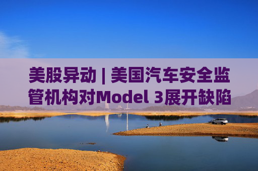 美股异动 | 美国汽车安全监管机构对Model 3展开缺陷调查 特斯拉(TSLA.US)短线跌超1.4%