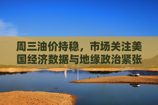 周三油价持稳，市场关注美国经济数据与地缘政治紧张局势