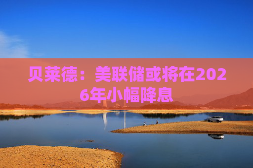 贝莱德：美联储或将在2026年小幅降息