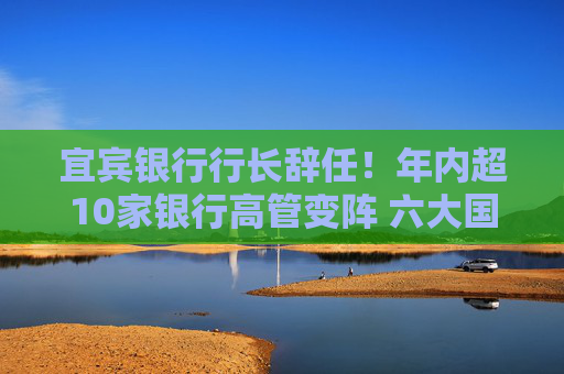 宜宾银行行长辞任！年内超10家银行高管变阵 六大国有行董事长已配齐