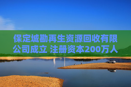 保定城勘再生资源回收有限公司成立 注册资本200万人民币