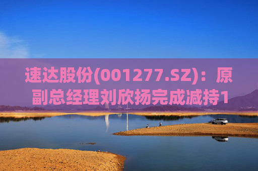 速达股份(001277.SZ)：原副总经理刘欣扬完成减持12.92万股公司股份