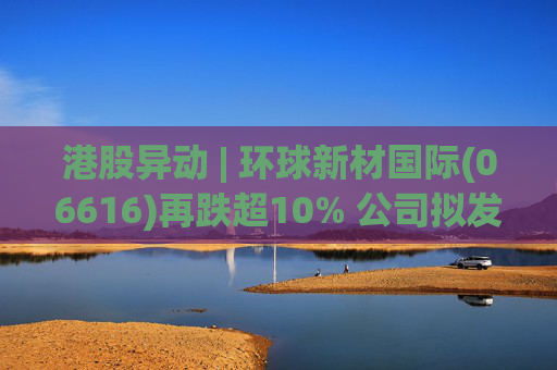 港股异动 | 环球新材国际(06616)再跌超10% 公司拟发行10亿港元可转债 优化公司资本结构