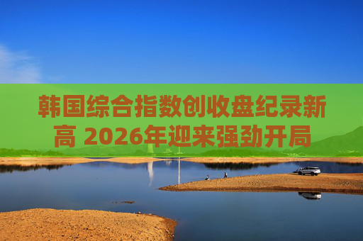 韩国综合指数创收盘纪录新高 2026年迎来强劲开局