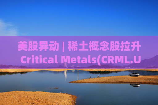 美股异动 | 稀土概念股拉升 Critical Metals(CRML.US)涨超13%