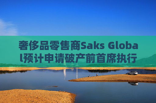 奢侈品零售商Saks Global预计申请破产前首席执行官将卸任