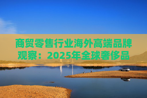 商贸零售行业海外高端品牌观察：2025年全球奢侈品市场增速放缓 Q3复苏反转迹象显现