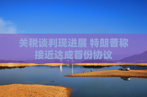 关税谈判现进展 特朗普称接近达成首份协议