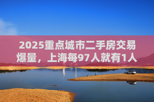 2025重点城市二手房交易爆量，上海每97人就有1人买二手房