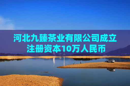 河北九臻茶业有限公司成立 注册资本10万人民币