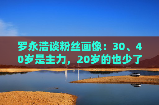 罗永浩谈粉丝画像：30、40岁是主力，20岁的也少了