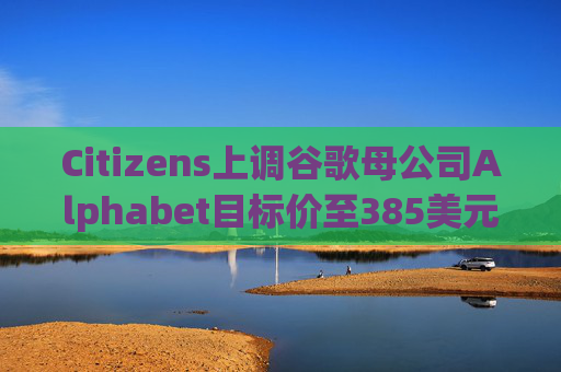 Citizens上调谷歌母公司Alphabet目标价至385美元