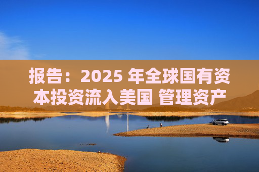 报告：2025 年全球国有资本投资流入美国 管理资产规模突破60万亿美元创历史新高