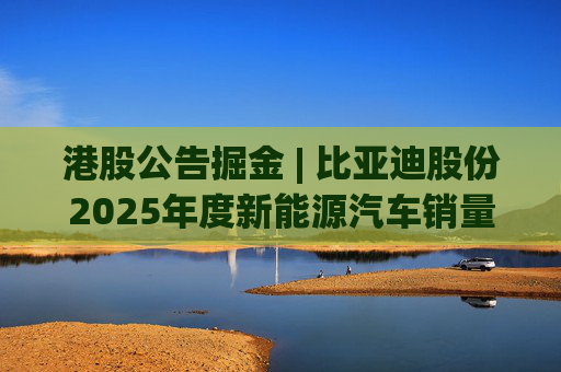 港股公告掘金 | 比亚迪股份2025年度新能源汽车销量约460.24万辆 同比增长7.73%