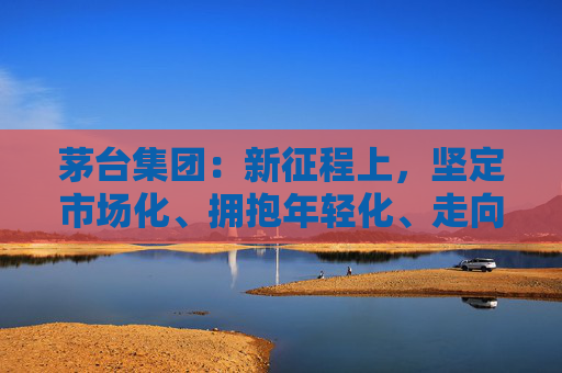 茅台集团：新征程上，坚定市场化、拥抱年轻化、走向国际化