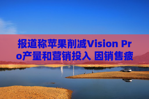 报道称苹果削减Vision Pro产量和营销投入 因销售疲软