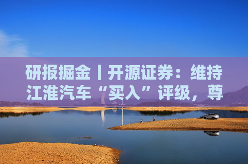 研报掘金丨开源证券：维持江淮汽车“买入”评级，尊界S800销量持续爬坡
