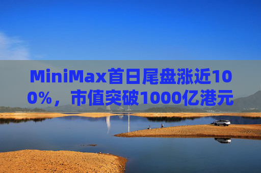 MiniMax首日尾盘涨近100%，市值突破1000亿港元，引爆港股A股两地市场