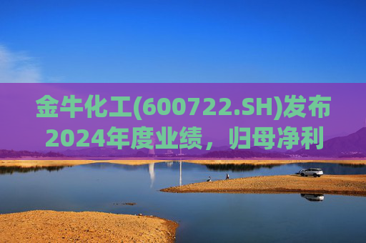 金牛化工(600722.SH)发布2024年度业绩，归母净利润5262万元，同比增长56.73%