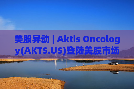 美股异动 | Aktis Oncology(AKTS.US)登陆美股市场 开盘股价涨超49%