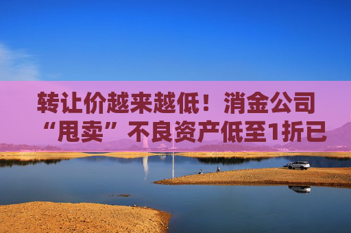 转让价越来越低！消金公司“甩卖”不良资产低至1折已成常态