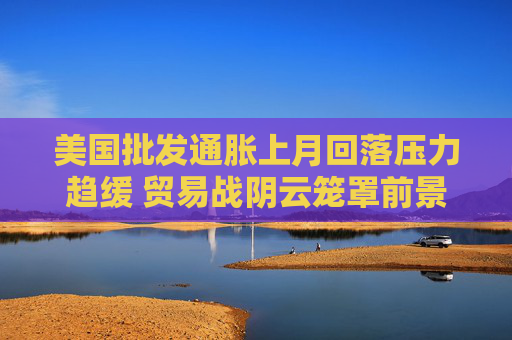 美国批发通胀上月回落压力趋缓 贸易战阴云笼罩前景  第1张