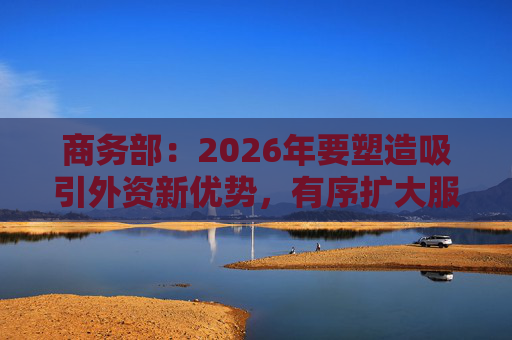 商务部：2026年要塑造吸引外资新优势，有序扩大服务领域自主开放
