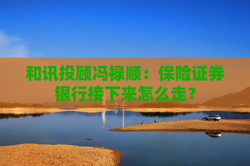 和讯投顾冯禄顺：保险证券银行接下来怎么走？