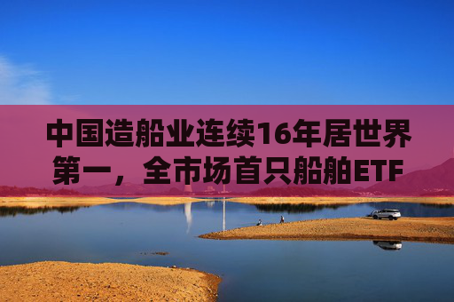 中国造船业连续16年居世界第一，全市场首只船舶ETF正式启航