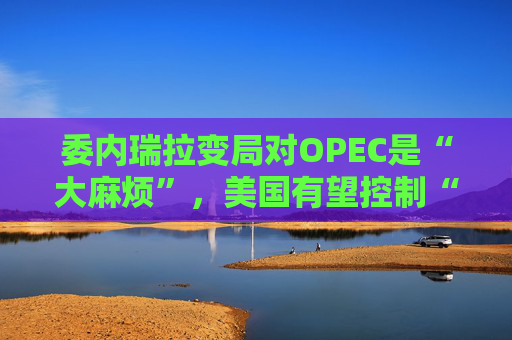 委内瑞拉变局对OPEC是“大麻烦”，美国有望控制“全球30%储量”