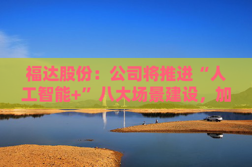 福达股份：公司将推进“人工智能+”八大场景建设，加强资源协同与能力建设