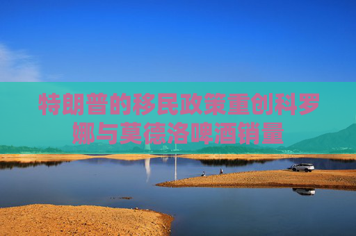 特朗普的移民政策重创科罗娜与莫德洛啤酒销量