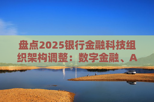 盘点2025银行金融科技组织架构调整：数字金融、AI、金融科创中心等颇受关注