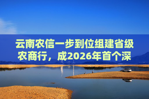 云南农信一步到位组建省级农商行，成2026年首个深化农信改革省份