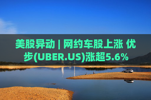 美股异动 | 网约车股上涨 优步(UBER.US)涨超5.6%