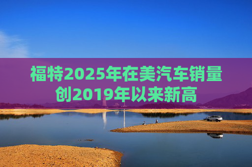 福特2025年在美汽车销量创2019年以来新高