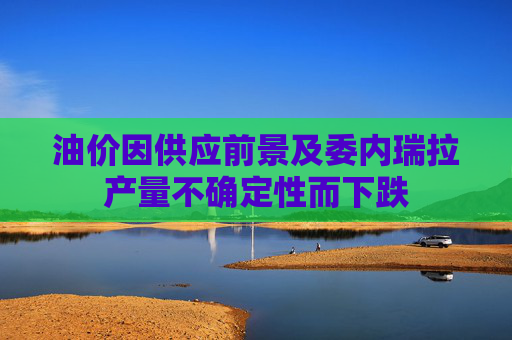 油价因供应前景及委内瑞拉产量不确定性而下跌