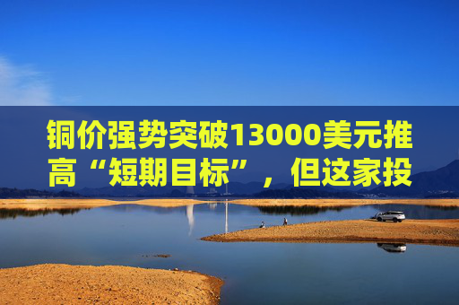 铜价强势突破13000美元推高“短期目标”，但这家投行认为：1月可能就是全年高点！