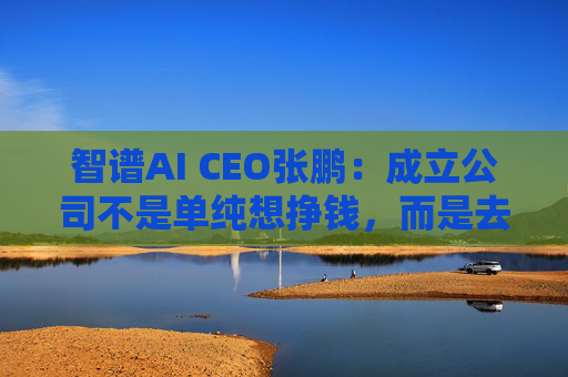 智谱AI CEO张鹏：成立公司不是单纯想挣钱，而是去探索AGI到底是什么