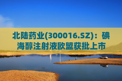 北陆药业(300016.SZ)：碘海醇注射液欧盟获批上市
