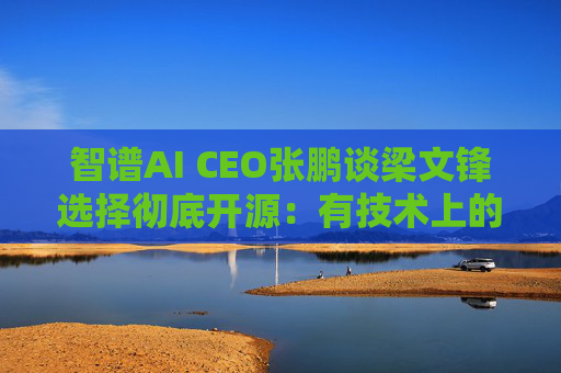 智谱AI CEO张鹏谈梁文锋选择彻底开源：有技术上的理想，没想靠它挣钱