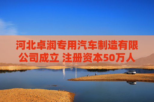 河北卓润专用汽车制造有限公司成立 注册资本50万人民币
