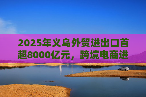2025年义乌外贸进出口首超8000亿元，跨境电商进口量创新高