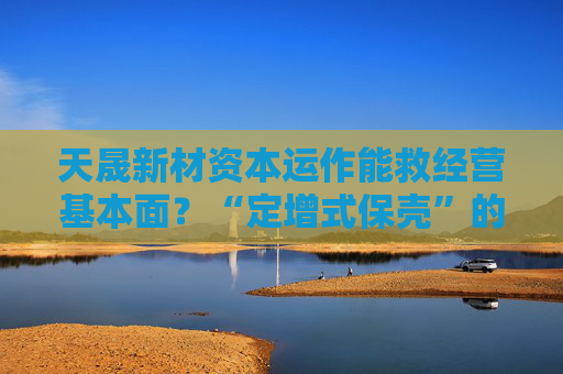 天晟新材资本运作能救经营基本面？“定增式保壳”的游戏该停止了  第1张