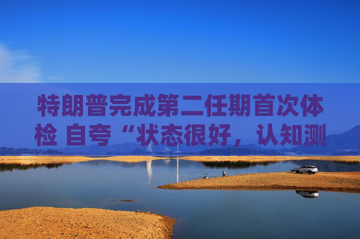 特朗普完成第二任期首次体检 自夸“状态很好，认知测试全答对”！